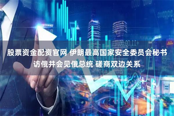 股票资金配资官网 伊朗最高国家安全委员会秘书访俄并会见俄总统 磋商双边关系