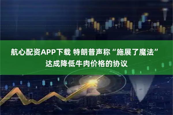 航心配资APP下载 特朗普声称“施展了魔法” 达成降低牛肉价格的协议