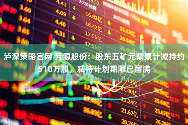 泸深策略官网 芳源股份：股东五矿元鼎累计减持约510万股，减持计划期限已届满