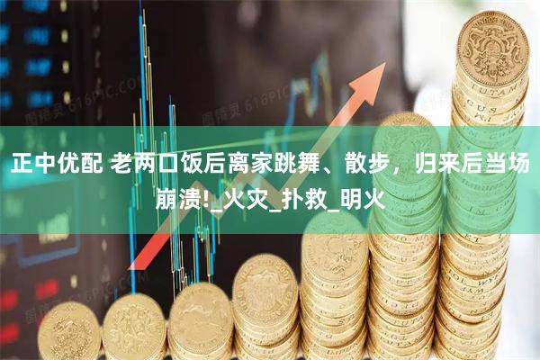 正中优配 老两口饭后离家跳舞、散步，归来后当场崩溃!_火灾_扑救_明火