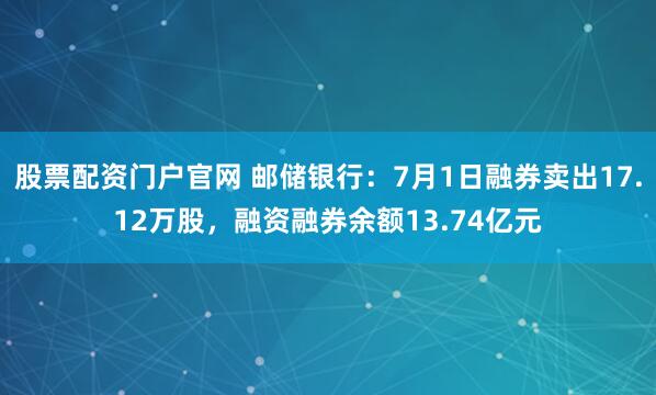 股票配资门户官网 邮储银行：7月1日融券卖出17.12万股，融资融券余额13.74亿元