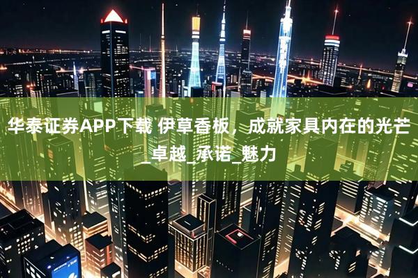 华泰证券APP下载 伊草香板，成就家具内在的光芒_卓越_承诺_魅力