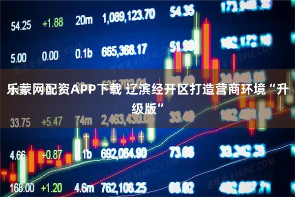 乐蒙网配资APP下载 辽滨经开区打造营商环境“升级版”