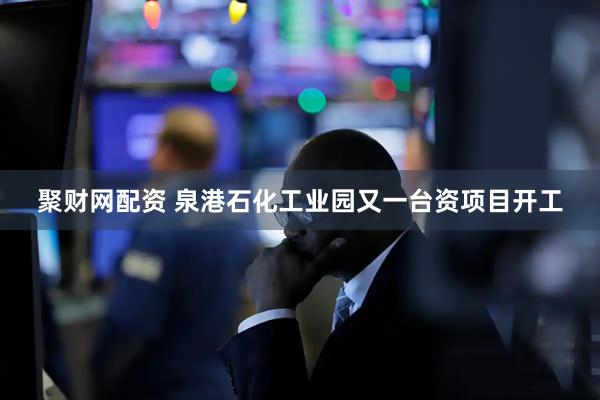 聚财网配资 泉港石化工业园又一台资项目开工