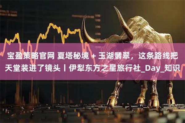 宝盈策略官网 夏塔秘境 + 玉湖翡翠，这条路线把天堂装进了镜头丨伊犁东方之星旅行社_Day_知识