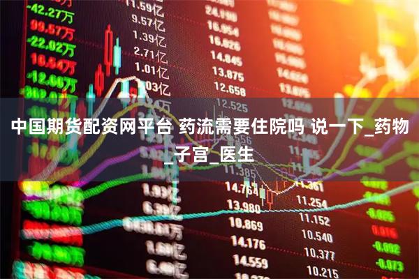 中国期货配资网平台 药流需要住院吗 说一下_药物_子宫_医生