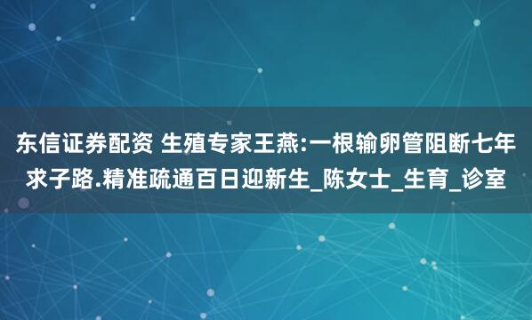 东信证券配资 生殖专家王燕:一根输卵管阻断七年求子路.精准疏通百日迎新生_陈女士_生育_诊室