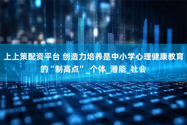 上上策配资平台 创造力培养是中小学心理健康教育的“制高点”_个体_潜能_社会