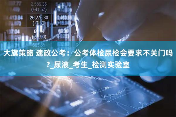 大旗策略 速政公考：公考体检尿检会要求不关门吗?_尿液_考生_检测实验室