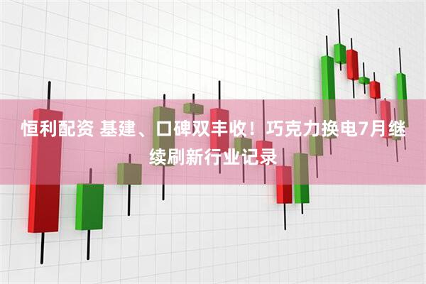 恒利配资 基建、口碑双丰收！巧克力换电7月继续刷新行业记录