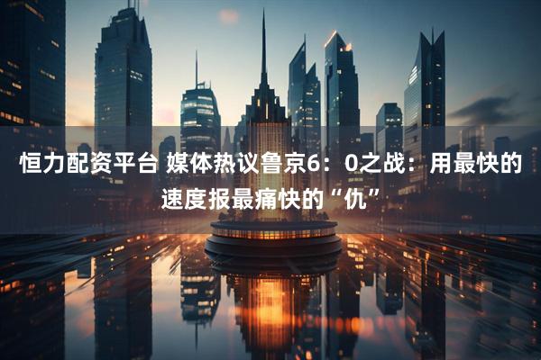 恒力配资平台 媒体热议鲁京6：0之战：用最快的速度报最痛快的“仇”