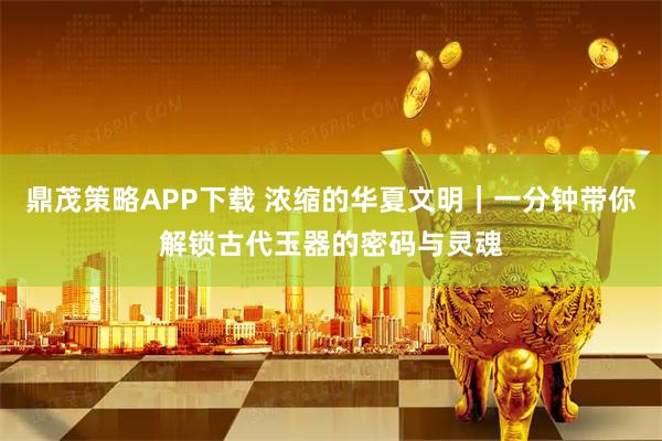 鼎茂策略APP下载 浓缩的华夏文明｜一分钟带你解锁古代玉器的密码与灵魂