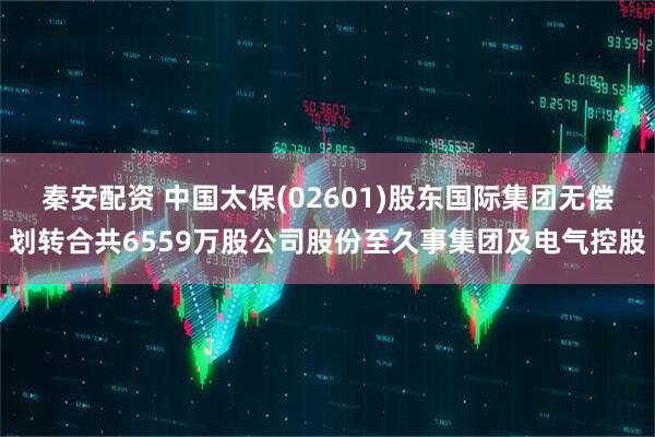 秦安配资 中国太保(02601)股东国际集团无偿划转合共6559万股公司股份至久事集团及电气控股