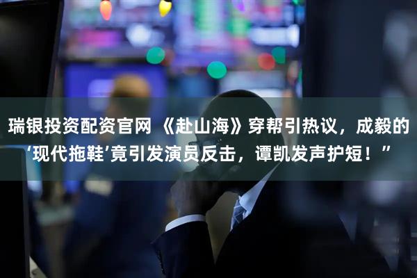 瑞银投资配资官网 《赴山海》穿帮引热议，成毅的‘现代拖鞋’竟引发演员反击，谭凯发声护短！”
