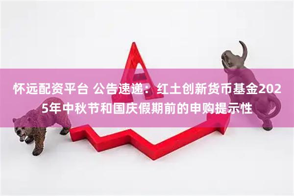 怀远配资平台 公告速递：红土创新货币基金2025年中秋节和国庆假期前的申购提示性