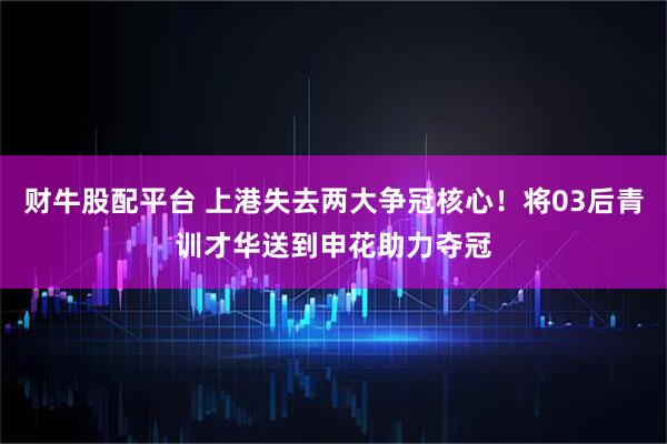 财牛股配平台 上港失去两大争冠核心！将03后青训才华送到申花助力夺冠