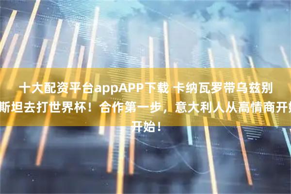 十大配资平台appAPP下载 卡纳瓦罗带乌兹别克斯坦去打世界杯！合作第一步，意大利人从高情商开始！