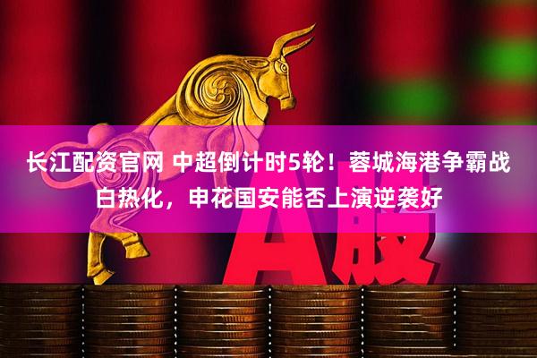 长江配资官网 中超倒计时5轮！蓉城海港争霸战白热化，申花国安能否上演逆袭好