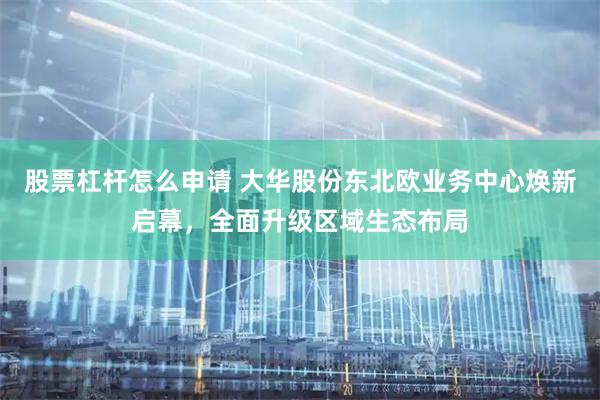股票杠杆怎么申请 大华股份东北欧业务中心焕新启幕，全面升级区域生态布局