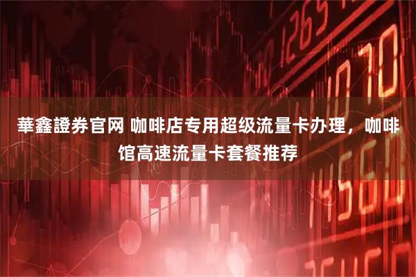 華鑫證券官网 咖啡店专用超级流量卡办理，咖啡馆高速流量卡套餐推荐