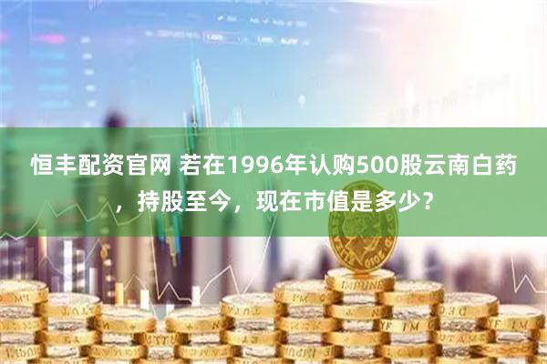 恒丰配资官网 若在1996年认购500股云南白药，持股至今，现在市值是多少？