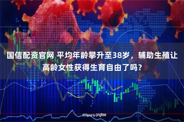 国信配资官网 平均年龄攀升至38岁，辅助生殖让高龄女性获得生育自由了吗？