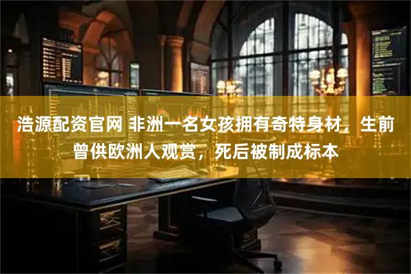 浩源配资官网 非洲一名女孩拥有奇特身材，生前曾供欧洲人观赏，死后被制成标本
