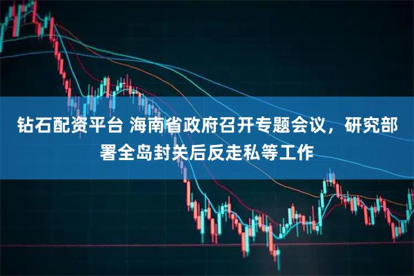 钻石配资平台 海南省政府召开专题会议，研究部署全岛封关后反走私等工作