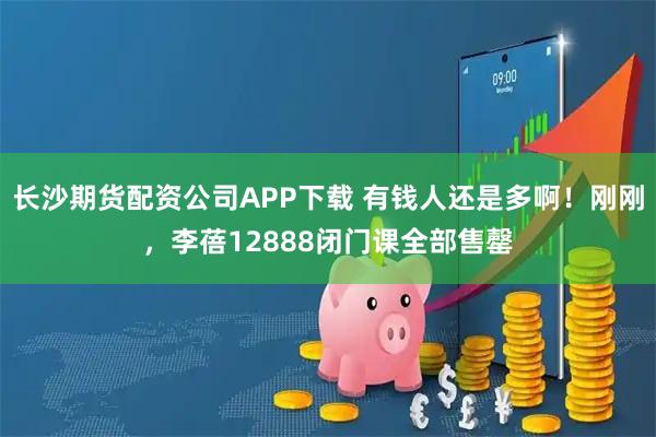 长沙期货配资公司APP下载 有钱人还是多啊！刚刚，李蓓12888闭门课全部售罄