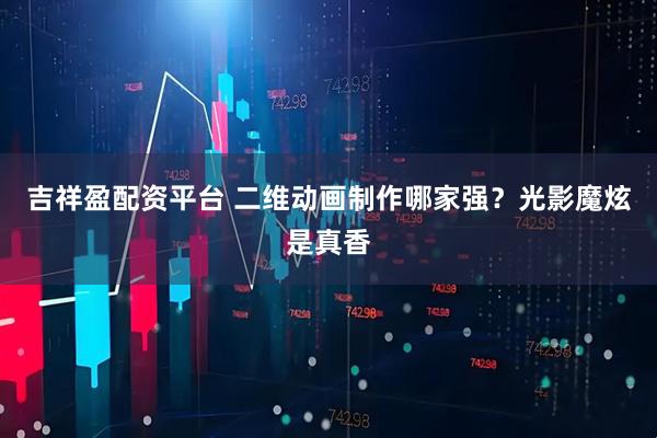 吉祥盈配资平台 二维动画制作哪家强？光影魔炫是真香