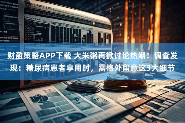 财盈策略APP下载 大米粥再掀讨论热潮！调查发现：糖尿病患者享用时，需格外留意这3大细节