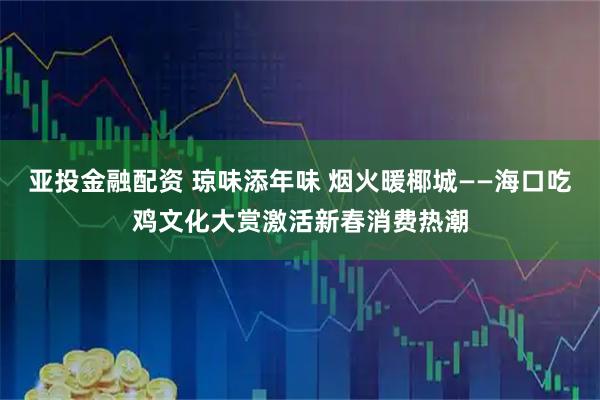 亚投金融配资 琼味添年味 烟火暖椰城——海口吃鸡文化大赏激活新春消费热潮