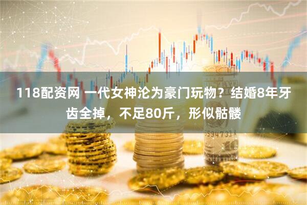 118配资网 一代女神沦为豪门玩物？结婚8年牙齿全掉，不足80斤，形似骷髅