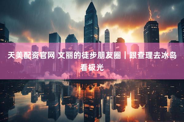 天美配资官网 文丽的徒步朋友圈｜跟查理去冰岛看极光