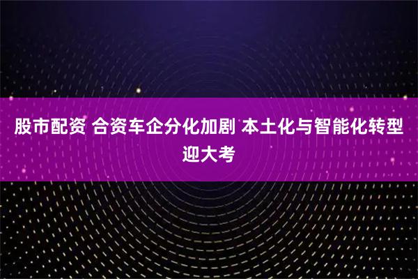 股市配资 合资车企分化加剧 本土化与智能化转型迎大考