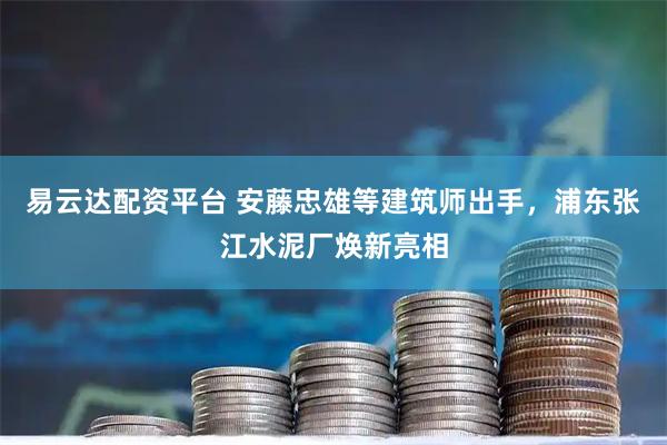易云达配资平台 安藤忠雄等建筑师出手，浦东张江水泥厂焕新亮相