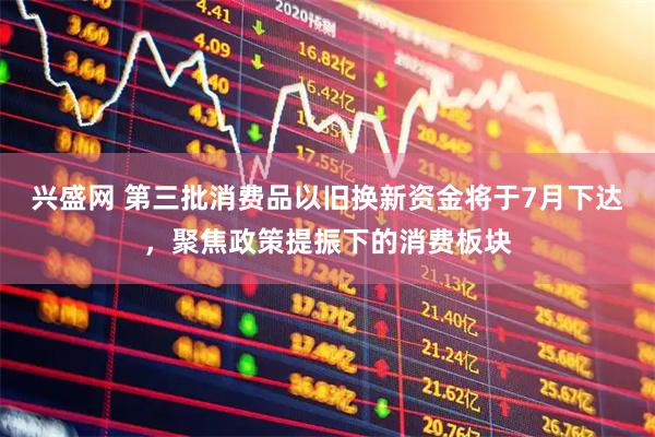 兴盛网 第三批消费品以旧换新资金将于7月下达，聚焦政策提振下的消费板块