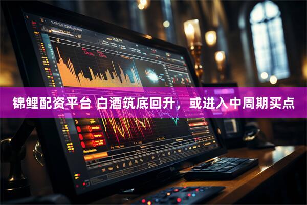 锦鲤配资平台 白酒筑底回升，或进入中周期买点