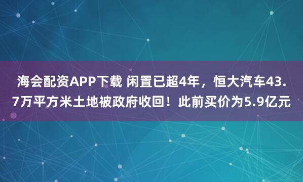 海会配资APP下载 闲置已超4年，恒大汽车43.7万平方米土地被政府收回！此前买价为5.9亿元