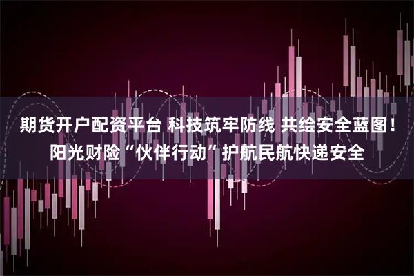 期货开户配资平台 科技筑牢防线 共绘安全蓝图！阳光财险“伙伴行动”护航民航快递安全