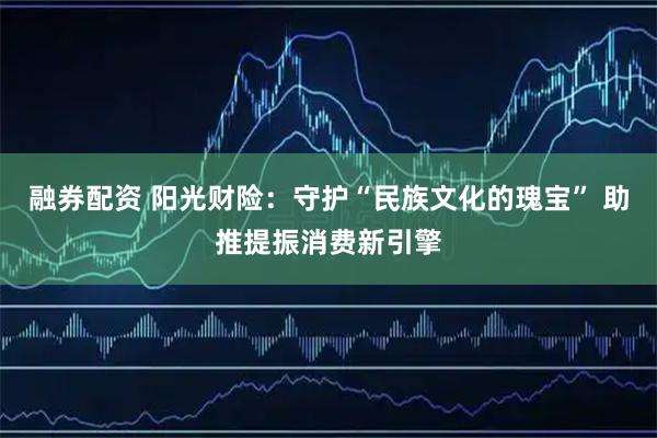 融券配资 阳光财险：守护“民族文化的瑰宝” 助推提振消费新引擎