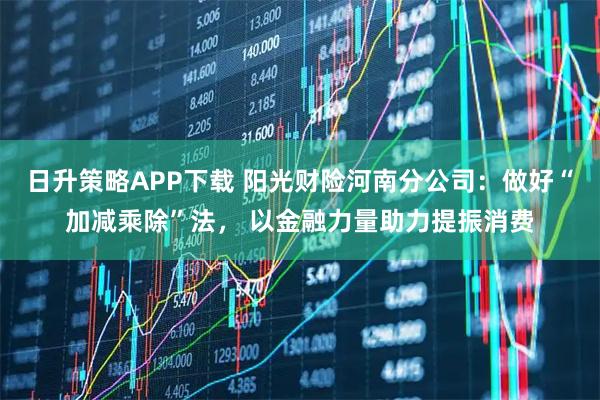 日升策略APP下载 阳光财险河南分公司：做好“加减乘除”法， 以金融力量助力提振消费