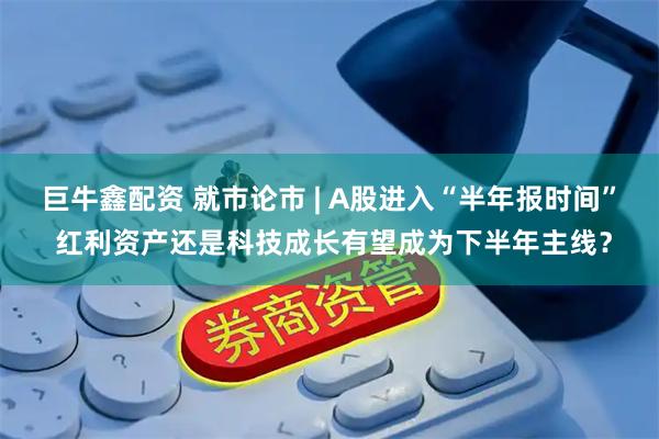 巨牛鑫配资 就市论市 | A股进入“半年报时间” 红利资产还是科技成长有望成为下半年主线？