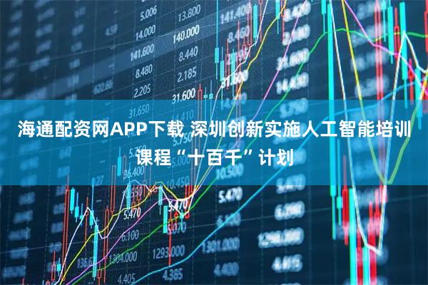 海通配资网APP下载 深圳创新实施人工智能培训课程“十百千”计划