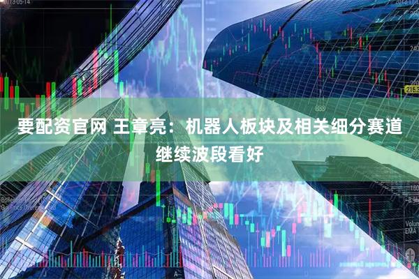 要配资官网 王章亮：机器人板块及相关细分赛道继续波段看好