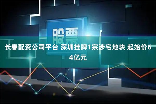 长春配资公司平台 深圳挂牌1宗涉宅地块 起始价64亿元