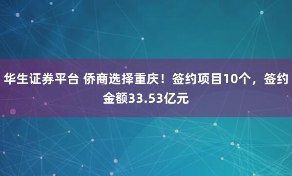 华生证券平台 侨商选择重庆！签约项目10个，签约金额33.53亿元