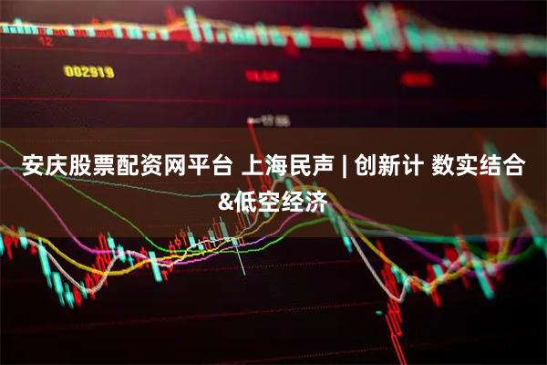 安庆股票配资网平台 上海民声 | 创新计 数实结合&低空经济