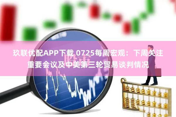 玖联优配APP下载 0725每周宏观：下周关注重要会议及中美第三轮贸易谈判情况
