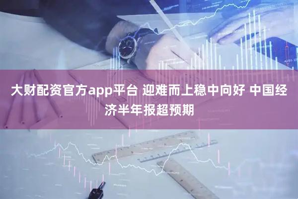 大财配资官方app平台 迎难而上稳中向好 中国经济半年报超预期